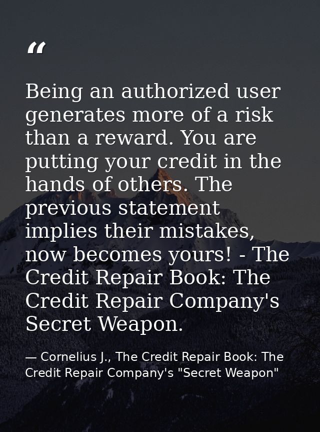 Being an authorized user generates more of a risk than a reward. You are putting your credit in the hands of others. The — Cornelius J., The Credit Repair Book: The Credit Repair Company's "Secret Weapon"