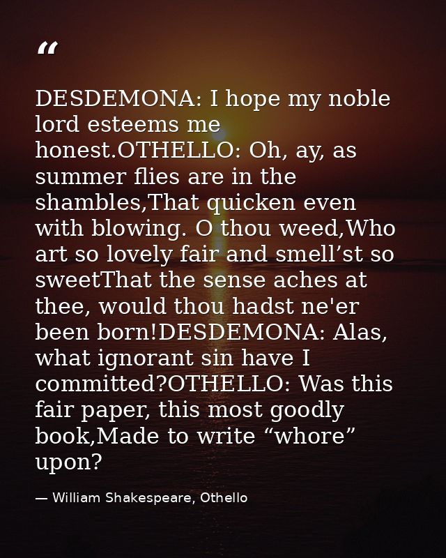 DESDEMONA: I hope my noble lord esteems me honest.OTHELLO: Oh, ay, as summer flies are in the shambles,That quicken even — William Shakespeare, Othello