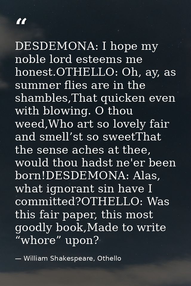 DESDEMONA: I hope my noble lord esteems me honest.OTHELLO: Oh, ay, as summer flies are in the shambles,That quicken even — William Shakespeare, Othello