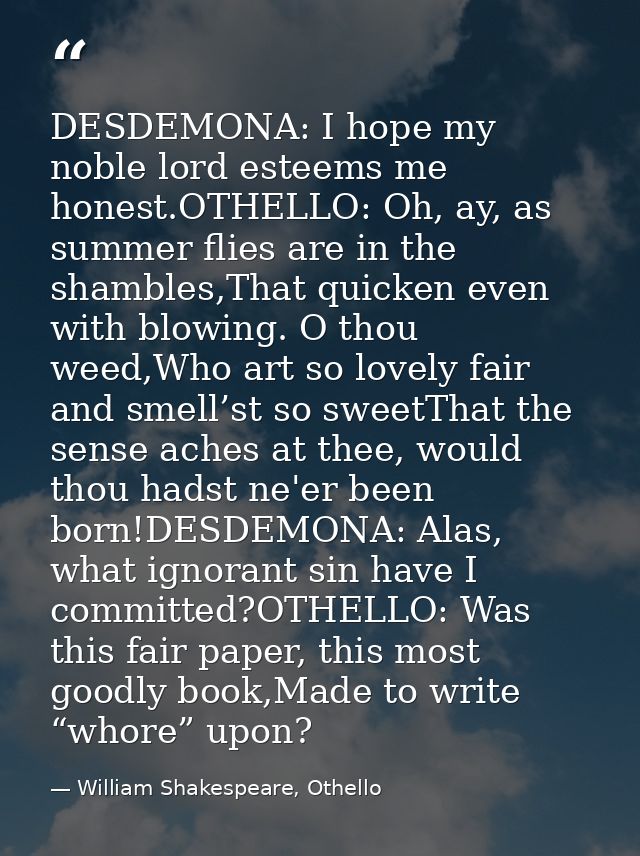 DESDEMONA: I hope my noble lord esteems me honest.OTHELLO: Oh, ay, as summer flies are in the shambles,That quicken even — William Shakespeare, Othello