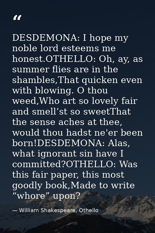 DESDEMONA: I hope my noble lord esteems me honest.OTHELLO: Oh, ay, as summer flies are in the shambles,That quicken even — William Shakespeare, Othello