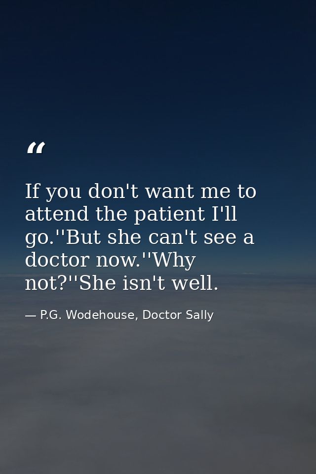 If you don't want me to attend the patient I'll go.''But she can't see a doctor now.''Why not?''She isn't well. — P.G. Wodehouse, Doctor Sally