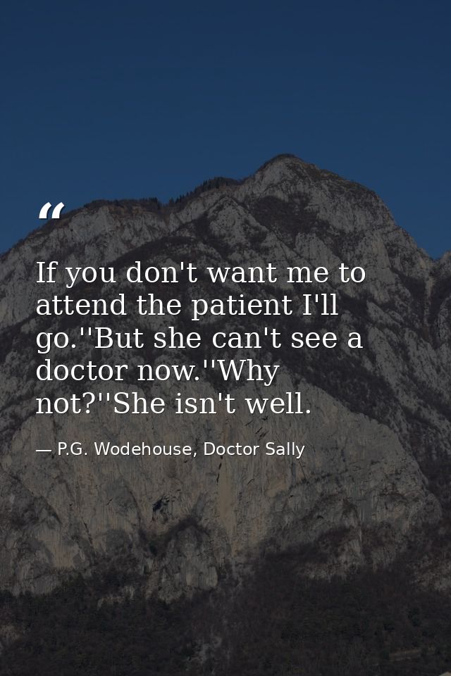 If you don't want me to attend the patient I'll go.''But she can't see a doctor now.''Why not?''She isn't well. — P.G. Wodehouse, Doctor Sally
