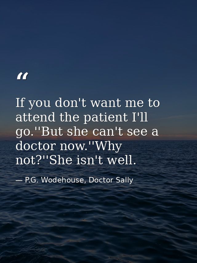 If you don't want me to attend the patient I'll go.''But she can't see a doctor now.''Why not?''She isn't well. — P.G. Wodehouse, Doctor Sally