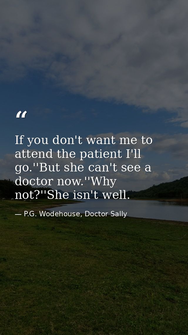 If you don't want me to attend the patient I'll go.''But she can't see a doctor now.''Why not?''She isn't well. — P.G. Wodehouse, Doctor Sally