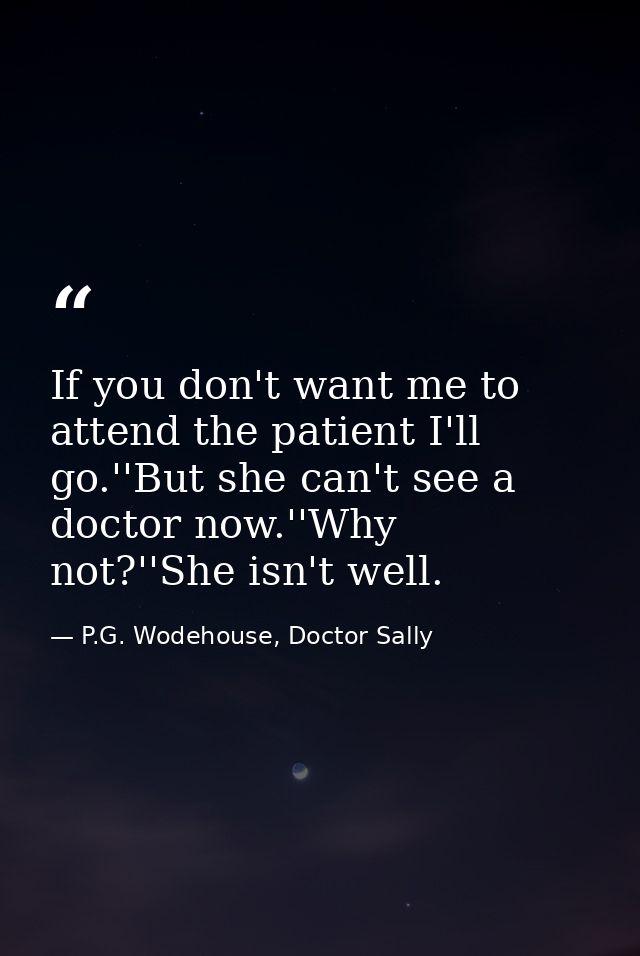 If you don't want me to attend the patient I'll go.''But she can't see a doctor now.''Why not?''She isn't well. — P.G. Wodehouse, Doctor Sally