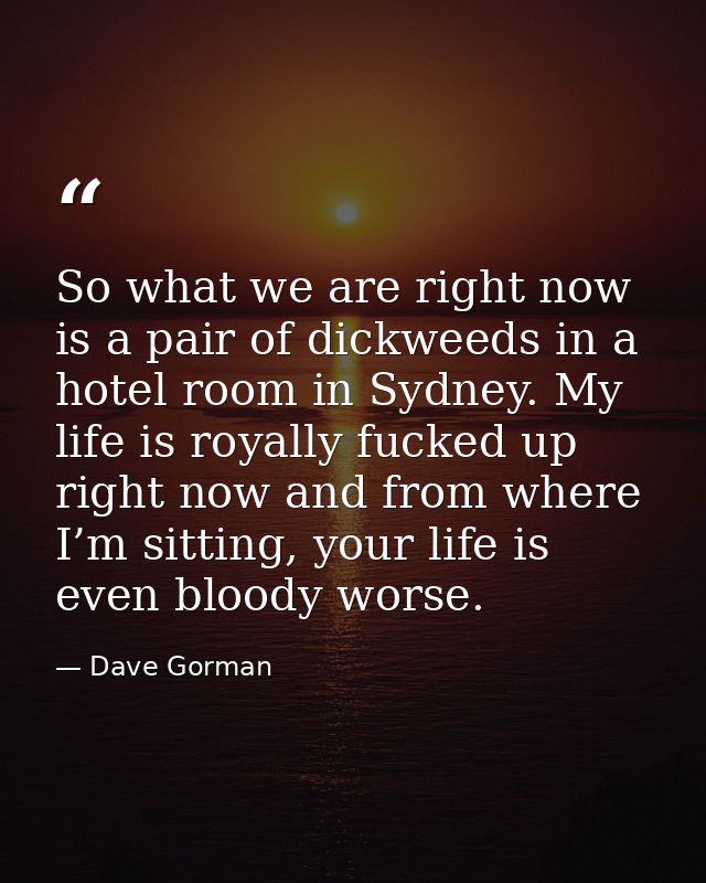 So what we are right now is a pair of dickweeds in a hotel room in Sydney. My life is royally fucked up right now and fr — Dave Gorman