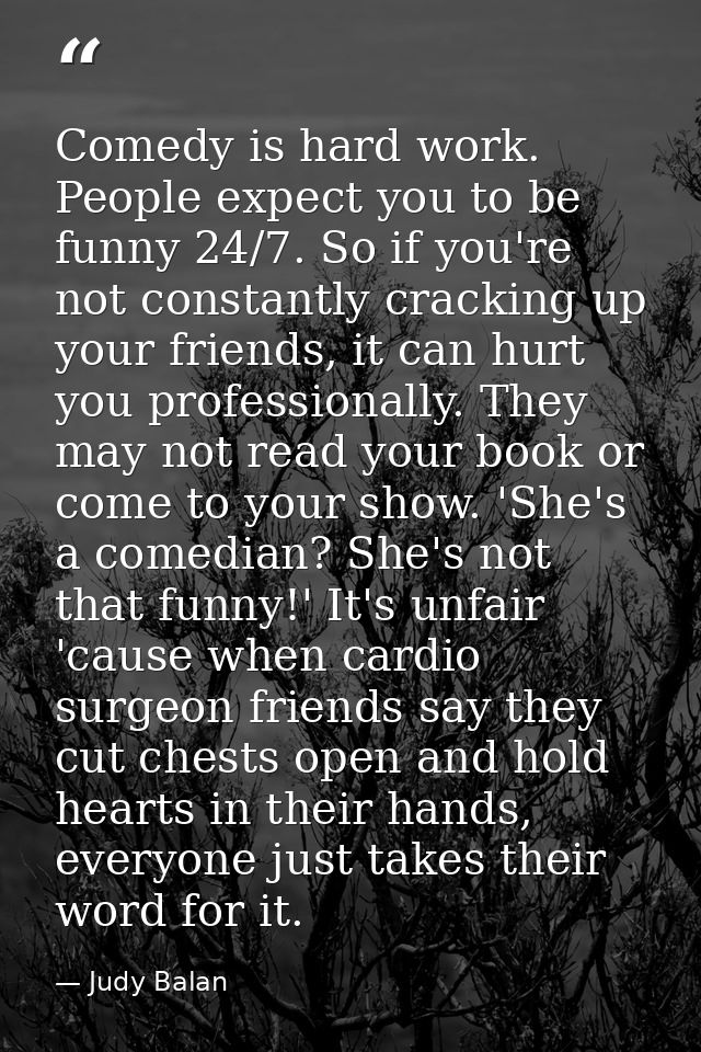 Comedy is hard work. People expect you to be funny 24/7. So if you're not constantly cracking up your friends, it can hu — Judy Balan