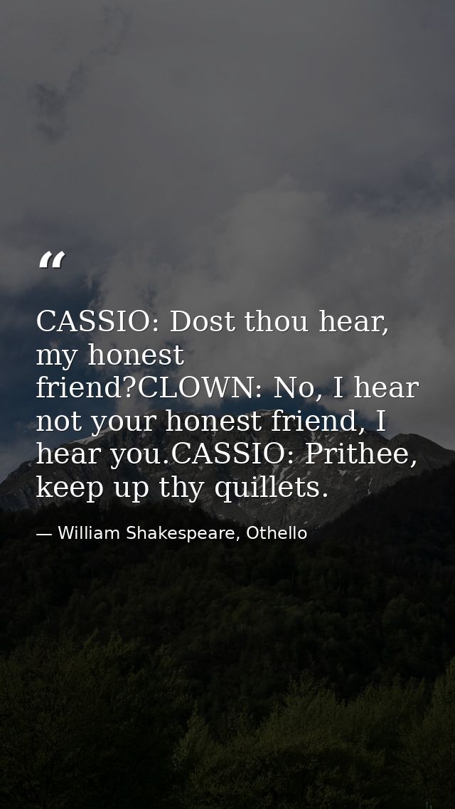 CASSIO: Dost thou hear, my honest friend?CLOWN: No, I hear not your honest friend, I hear you.CASSIO: Prithee, keep up t — William Shakespeare, Othello