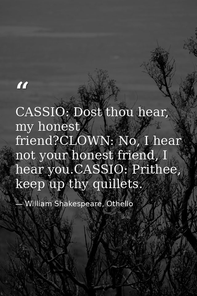 CASSIO: Dost thou hear, my honest friend?CLOWN: No, I hear not your honest friend, I hear you.CASSIO: Prithee, keep up t — William Shakespeare, Othello