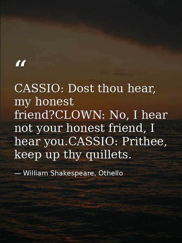 CASSIO: Dost thou hear, my honest friend?CLOWN: No, I hear not your honest friend, I hear you.CASSIO: Prithee, keep up t — William Shakespeare, Othello
