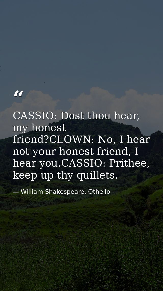 CASSIO: Dost thou hear, my honest friend?CLOWN: No, I hear not your honest friend, I hear you.CASSIO: Prithee, keep up t — William Shakespeare, Othello