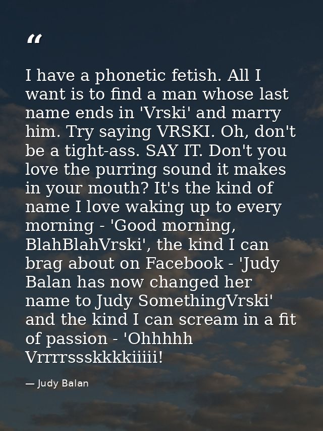 I have a phonetic fetish. All I want is to find a man whose last name ends in 'Vrski' and marry him. Try saying VRSKI. O — Judy Balan