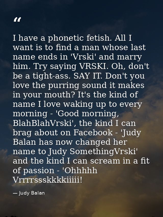 I have a phonetic fetish. All I want is to find a man whose last name ends in 'Vrski' and marry him. Try saying VRSKI. O — Judy Balan