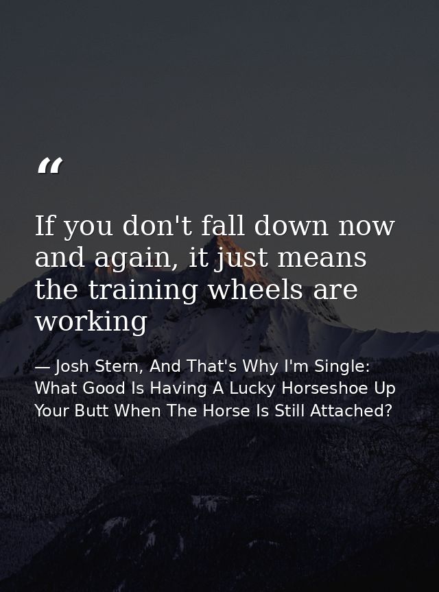 If you don't fall down now and again, it just means the training wheels are working — Josh Stern, And That's Why I'm Single: What Good Is Having A Lucky Horseshoe Up Your Butt When The Horse Is Still Attached?