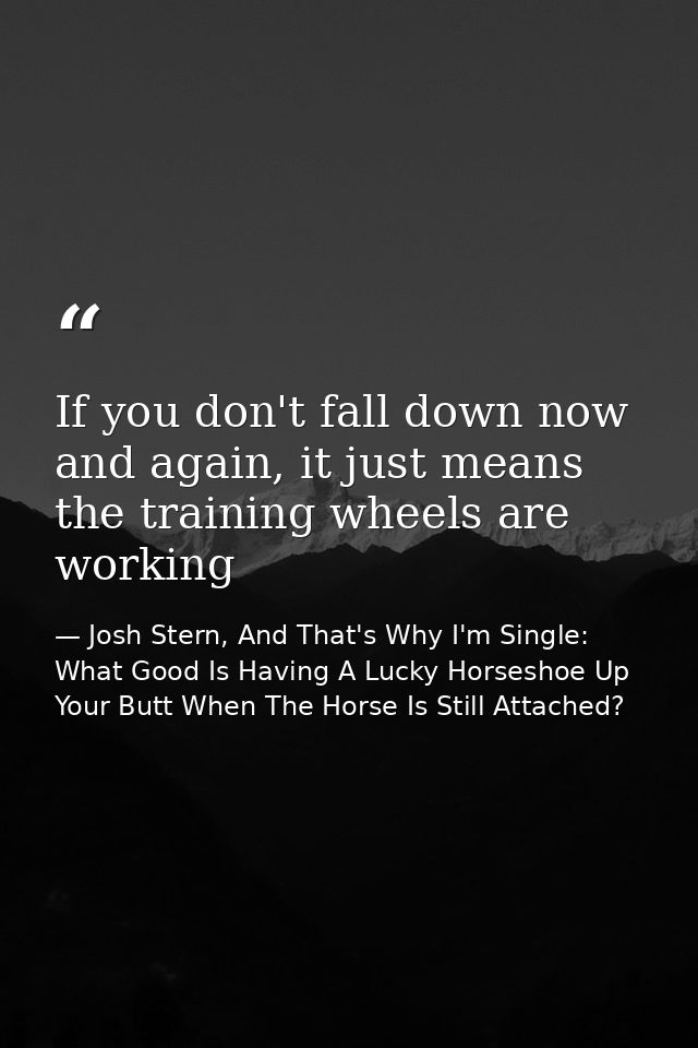 If you don't fall down now and again, it just means the training wheels are working — Josh Stern, And That's Why I'm Single: What Good Is Having A Lucky Horseshoe Up Your Butt When The Horse Is Still Attached?
