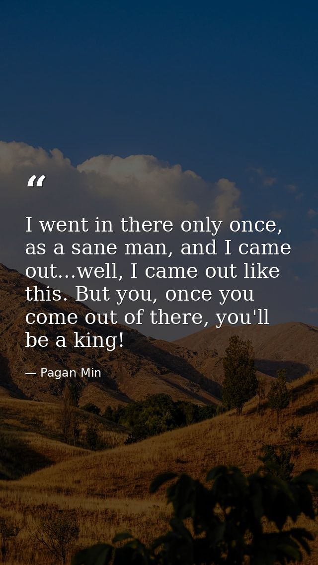 I went in there only once, as a sane man, and I came out...well, I came out like this. But you, once you come out of the — Pagan Min