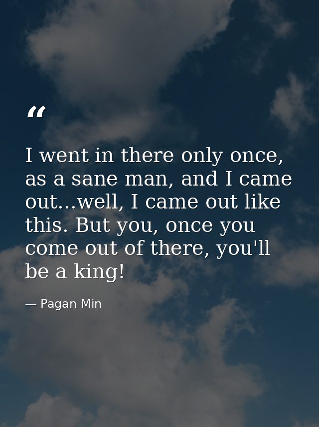 I went in there only once, as a sane man, and I came out...well, I came out like this. But you, once you come out of the — Pagan Min