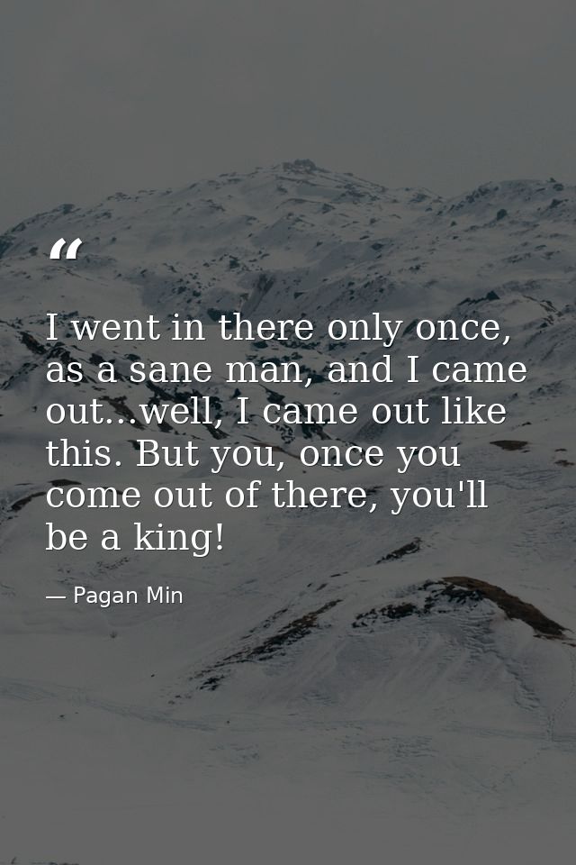 I went in there only once, as a sane man, and I came out...well, I came out like this. But you, once you come out of the — Pagan Min