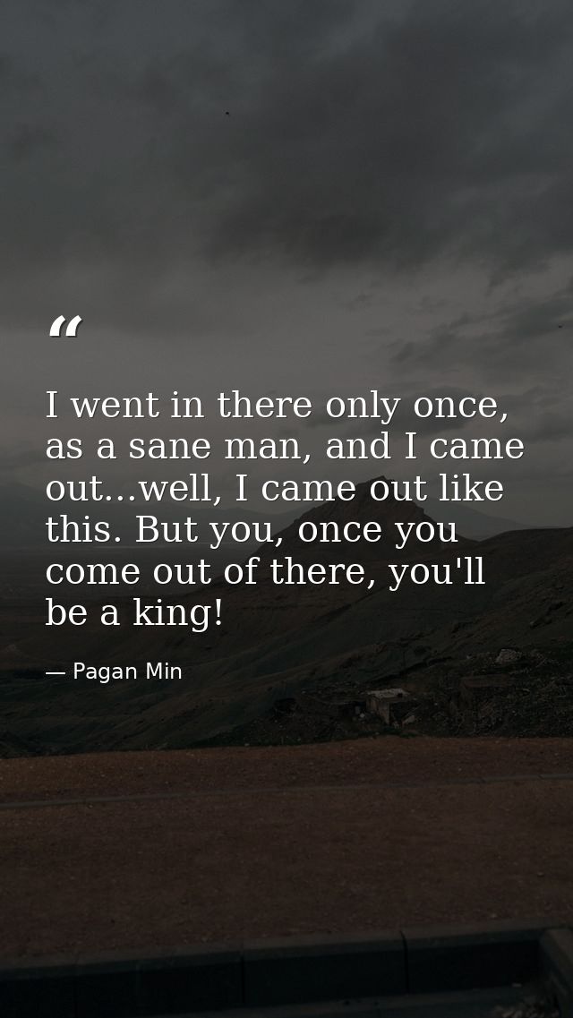 I went in there only once, as a sane man, and I came out...well, I came out like this. But you, once you come out of the — Pagan Min