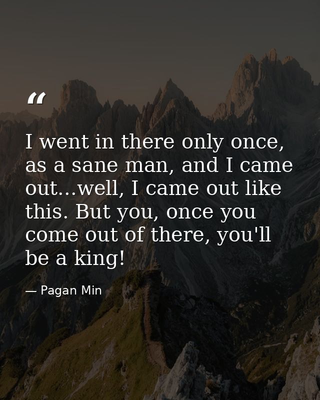 I went in there only once, as a sane man, and I came out...well, I came out like this. But you, once you come out of the — Pagan Min