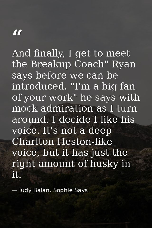 And finally, I get to meet the Breakup Coach" Ryan says before we can be introduced. "I'm a big fan of your work" he say — Judy Balan, Sophie Says