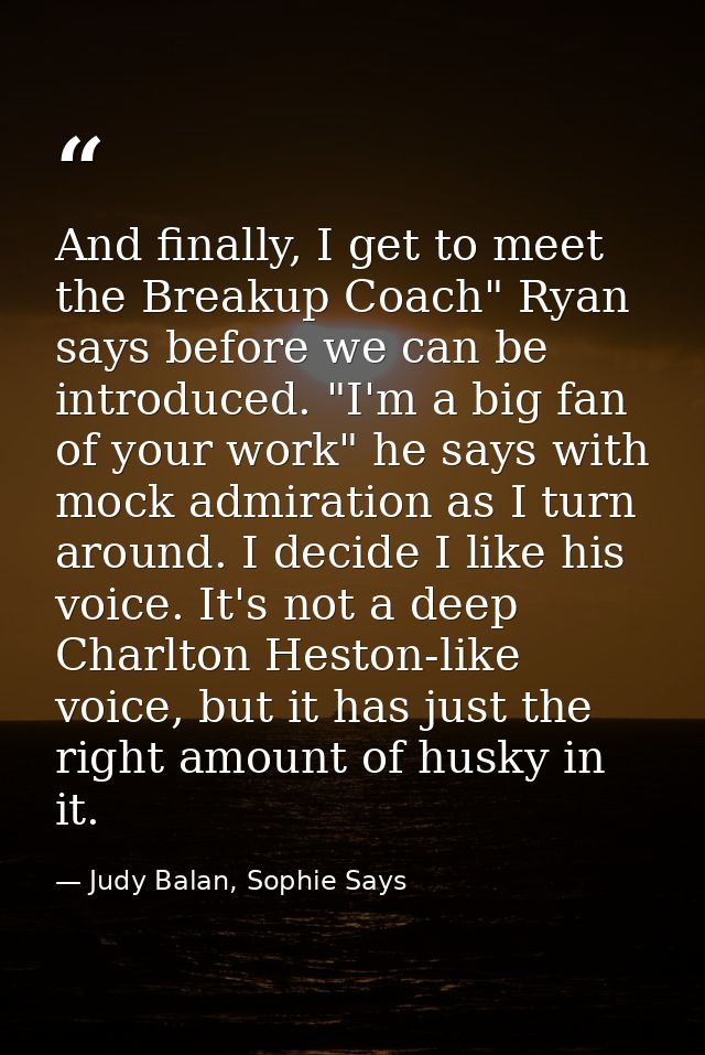 And finally, I get to meet the Breakup Coach" Ryan says before we can be introduced. "I'm a big fan of your work" he say — Judy Balan, Sophie Says