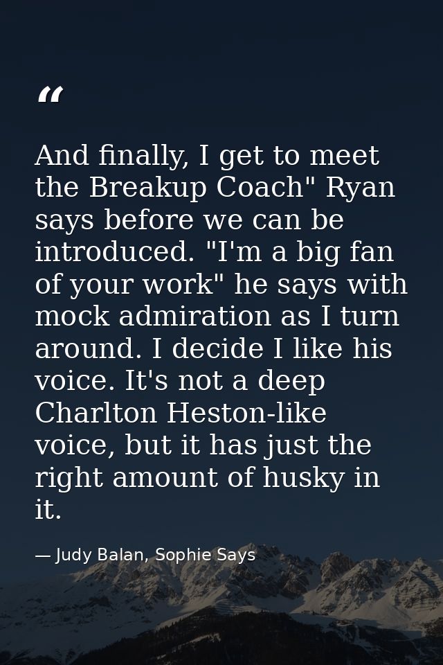 And finally, I get to meet the Breakup Coach" Ryan says before we can be introduced. "I'm a big fan of your work" he say — Judy Balan, Sophie Says