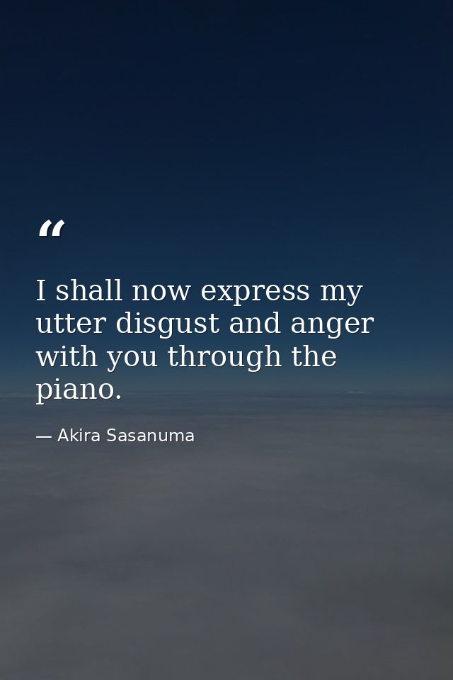 I shall now express my utter disgust and anger with you through the piano. — Akira Sasanuma