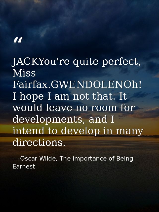 JACKYou're quite perfect, Miss Fairfax.GWENDOLENOh! I hope I am not that. It would leave no room for developments, and I — Oscar Wilde, The Importance of Being Earnest