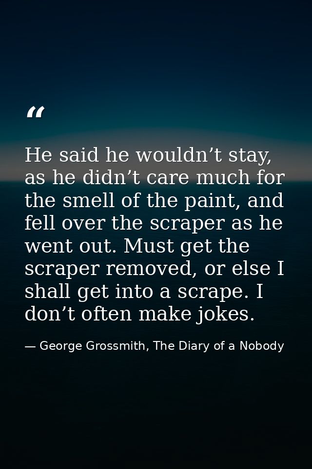 He said he wouldn’t stay, as he didn’t care much for the smell of the paint, and fell over the scraper as he went out. M — George Grossmith, The Diary of a Nobody