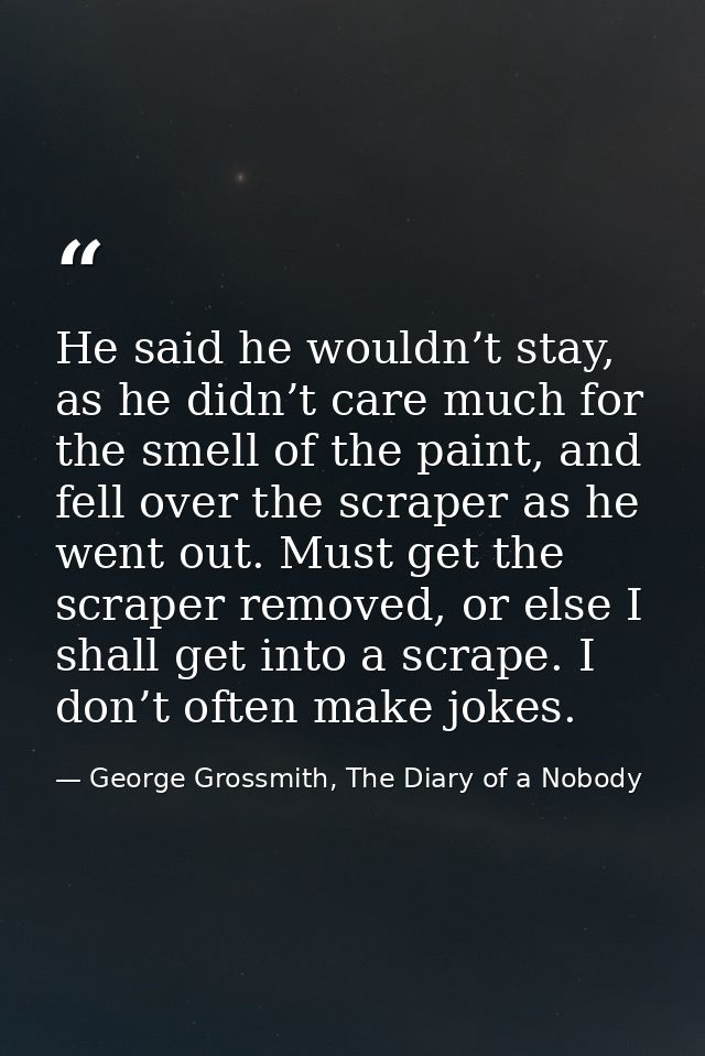 He said he wouldn’t stay, as he didn’t care much for the smell of the paint, and fell over the scraper as he went out. M — George Grossmith, The Diary of a Nobody