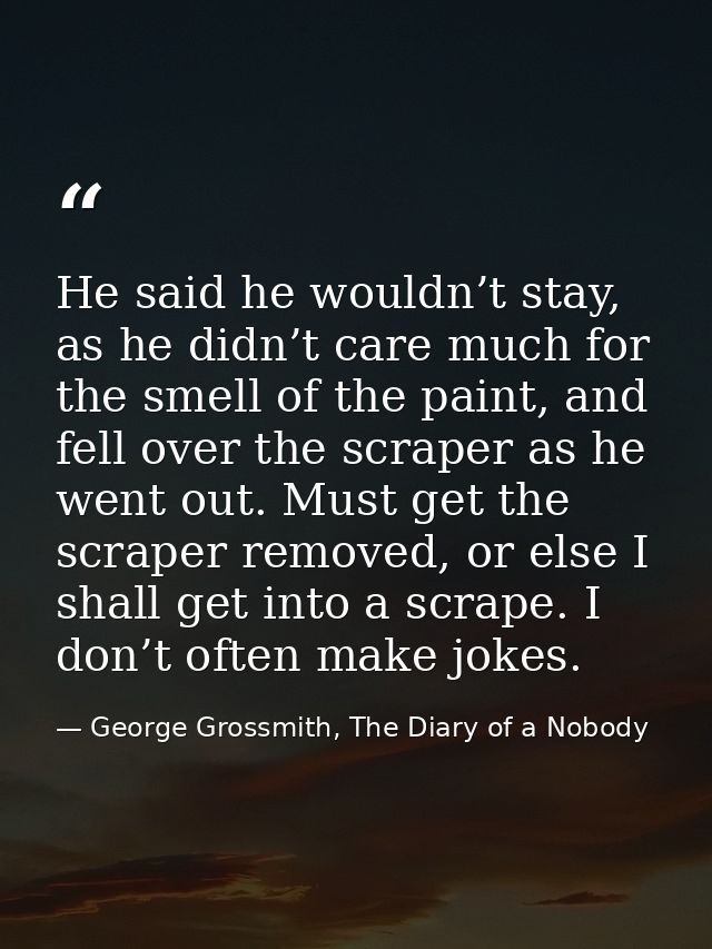 He said he wouldn’t stay, as he didn’t care much for the smell of the paint, and fell over the scraper as he went out. M — George Grossmith, The Diary of a Nobody