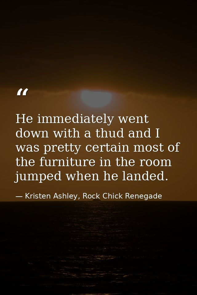 He immediately went down with a thud and I was pretty certain most of the furniture in the room jumped when he landed. — Kristen Ashley, Rock Chick Renegade