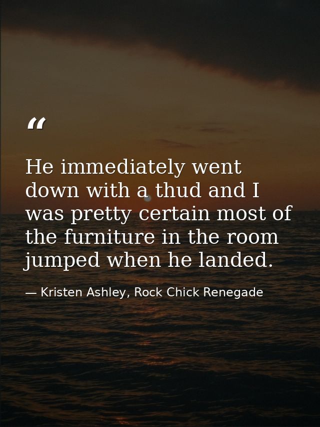 He immediately went down with a thud and I was pretty certain most of the furniture in the room jumped when he landed. — Kristen Ashley, Rock Chick Renegade
