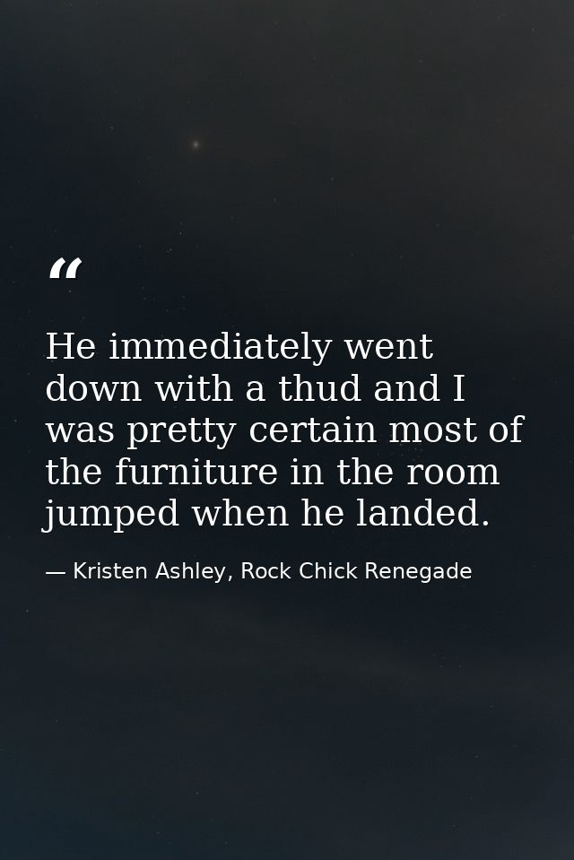 He immediately went down with a thud and I was pretty certain most of the furniture in the room jumped when he landed. — Kristen Ashley, Rock Chick Renegade