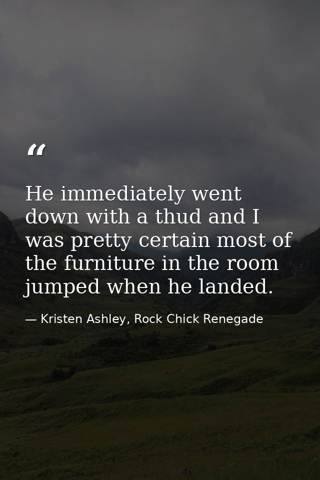 He immediately went down with a thud and I was pretty certain most of the furniture in the room jumped when he landed. — Kristen Ashley, Rock Chick Renegade