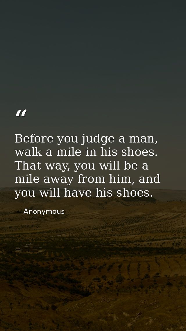 Before you judge a man, walk a mile in his shoes. That way, you will be a mile away from him, and you will have his shoe — Anonymous