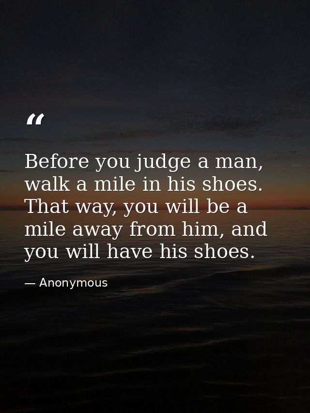 Before you judge a man, walk a mile in his shoes. That way, you will be a mile away from him, and you will have his shoe — Anonymous