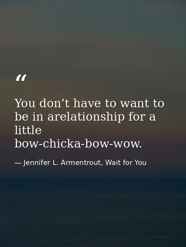 You don’t have to want to be in arelationship for a little bow-chicka-bow-wow. — Jennifer L. Armentrout, Wait for You