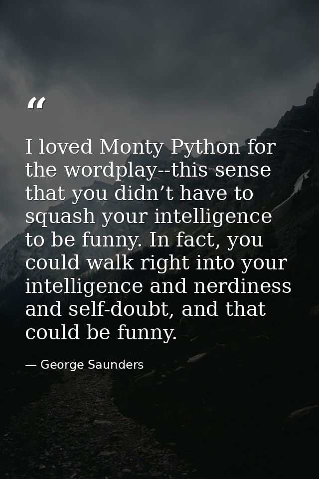 I loved Monty Python for the wordplay--this sense that you didn’t have to squash your intelligence to be funny. In fact, — George Saunders
