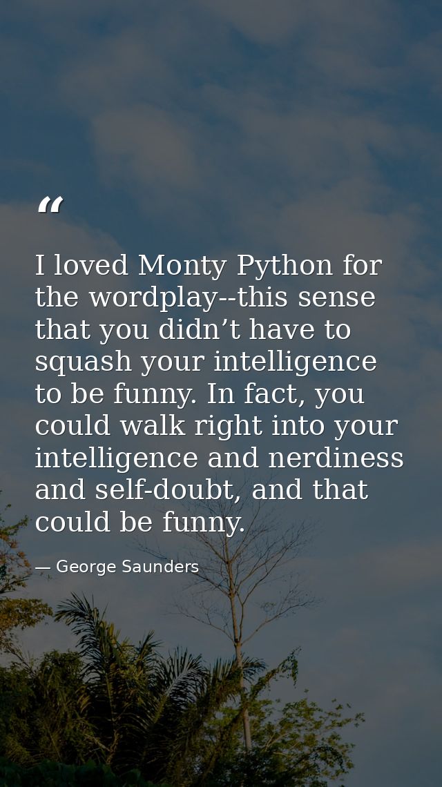 I loved Monty Python for the wordplay--this sense that you didn’t have to squash your intelligence to be funny. In fact, — George Saunders