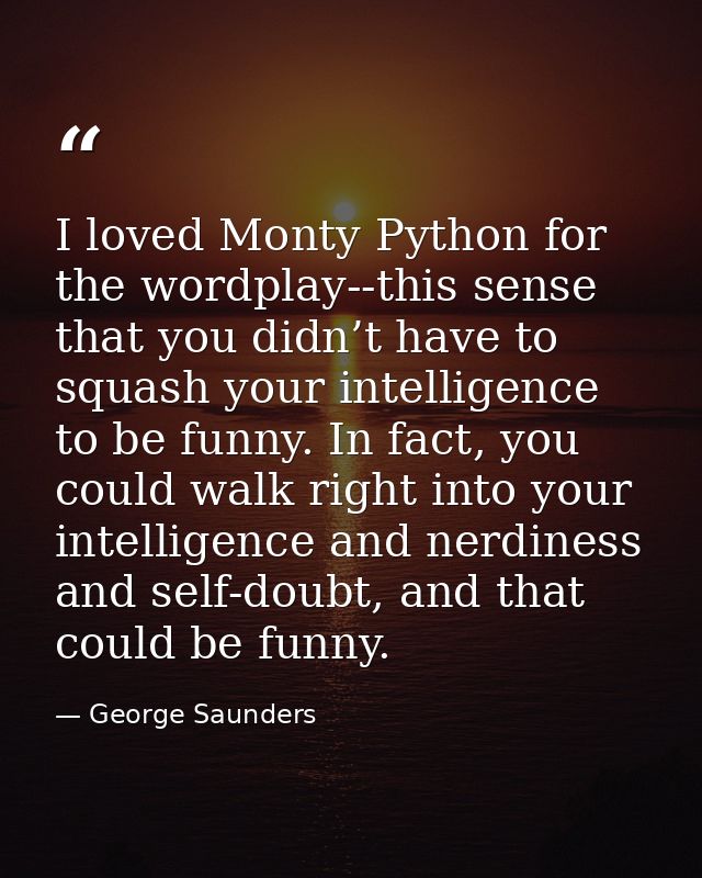 I loved Monty Python for the wordplay--this sense that you didn’t have to squash your intelligence to be funny. In fact, — George Saunders