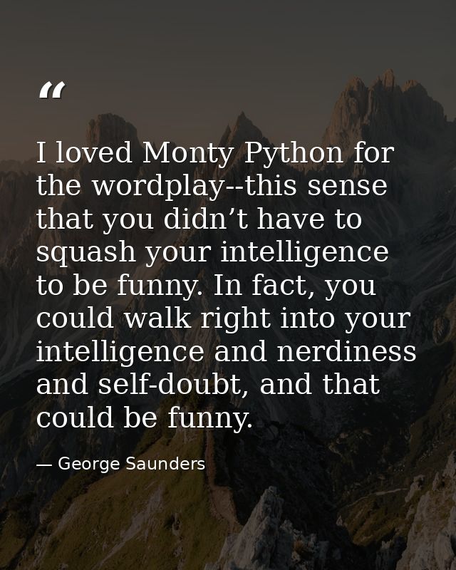 I loved Monty Python for the wordplay--this sense that you didn’t have to squash your intelligence to be funny. In fact, — George Saunders