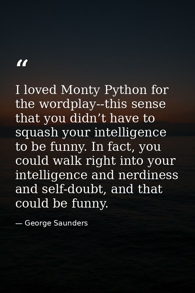 I loved Monty Python for the wordplay--this sense that you didn’t have to squash your intelligence to be funny. In fact, — George Saunders