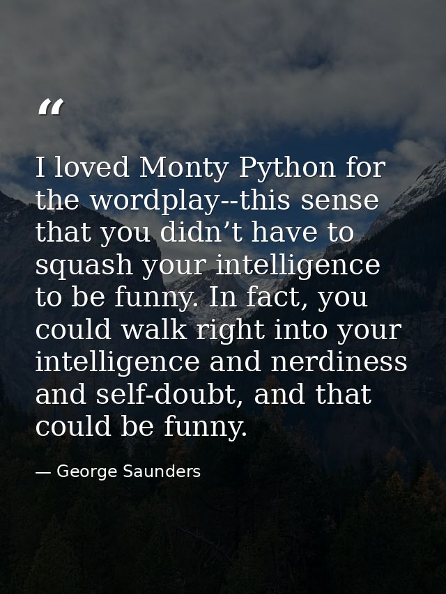 I loved Monty Python for the wordplay--this sense that you didn’t have to squash your intelligence to be funny. In fact, — George Saunders