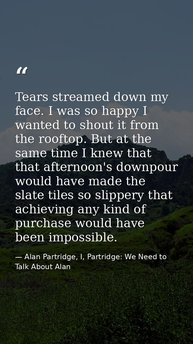 Tears streamed down my face. I was so happy I wanted to shout it from the rooftop. But at the same time I knew that that — Alan Partridge, I, Partridge: We Need to Talk About Alan