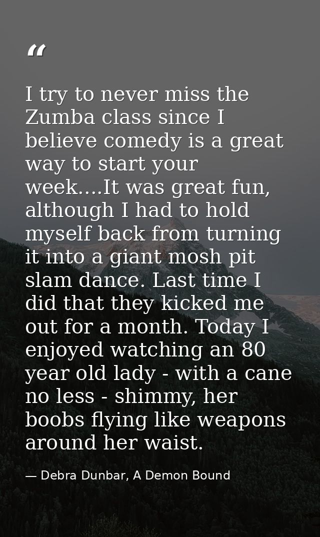 I try to never miss the Zumba class since I believe comedy is a great way to start your week....It was great fun, althou — Debra Dunbar, A Demon Bound