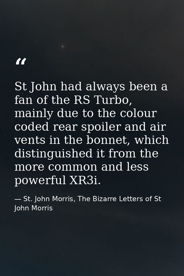 St John had always been a fan of the RS Turbo, mainly due to the colour coded rear spoiler and air vents in the bonnet,  — St. John Morris, The Bizarre Letters of St John Morris