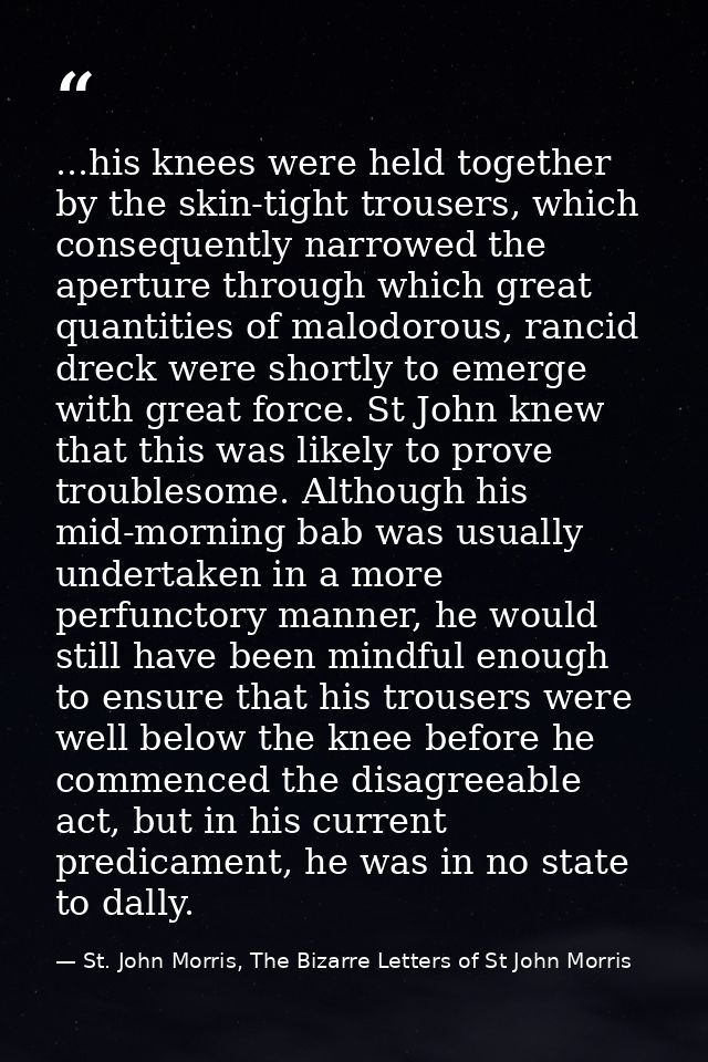 ...his knees were held together by the skin-tight trousers, which consequently narrowed the aperture through which great — St. John Morris, The Bizarre Letters of St John Morris